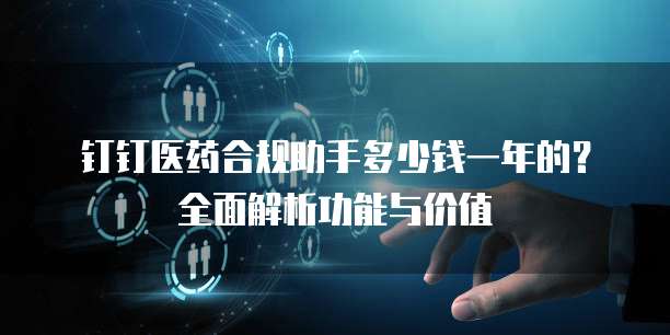 钉钉医药合规助手多少钱一年的?全面解析功能与价值
