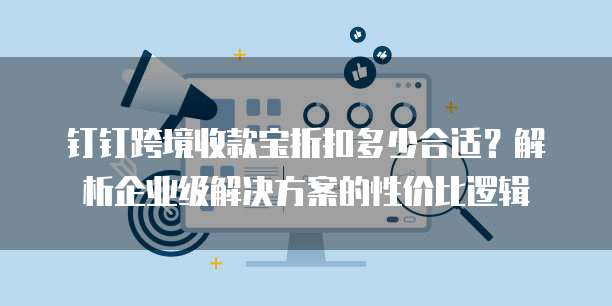 钉钉跨境收款宝折扣多少合适?解析企业级解决方案的性价比逻辑