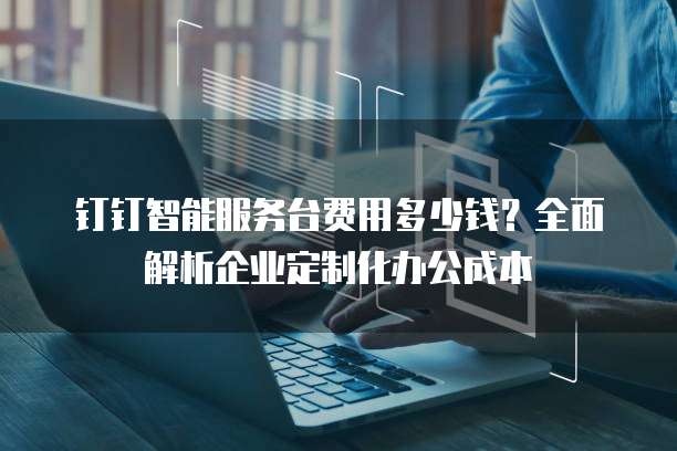 钉钉智能服务台费用多少钱？全面解析企业定制化办公成本