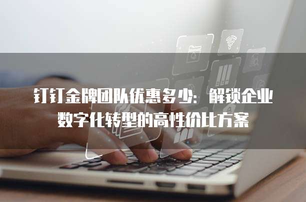 钉钉金牌团队优惠多少：解锁企业数字化转型的高性价比方案