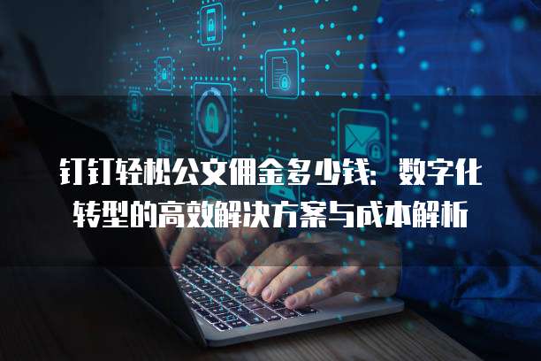 钉钉轻松公文佣金多少钱:数字化转型的高效解决方案与成本解析
