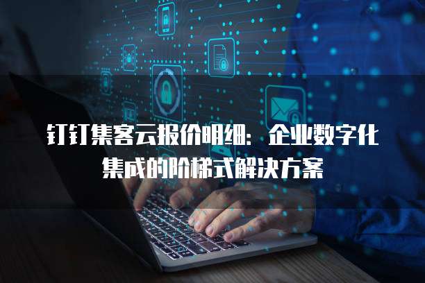 钉钉集客云报价明细:企业数字化集成的阶梯式解决方案