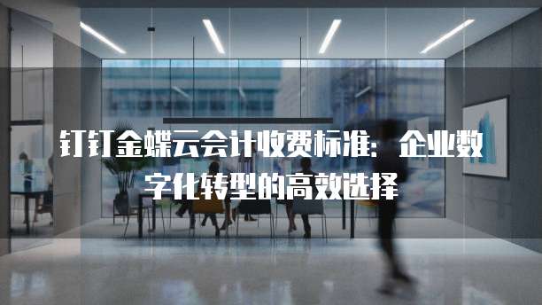 钉钉金蝶云会计收费标准:企业数字化转型的高效选择