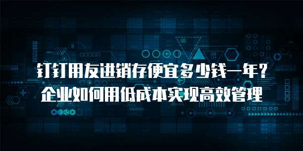 钉钉用友进销存便宜多少钱一年?企业如何用低成本实现高效管理