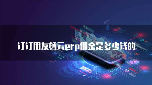 钉钉用友畅云erp佣金是多少钱的