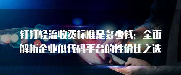 钉钉轻流收费标准是多少钱：全面解析企业低代码平台的性价比之选