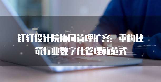 钉钉设计院协同管理扩容:重构建筑行业数字化管理新范式