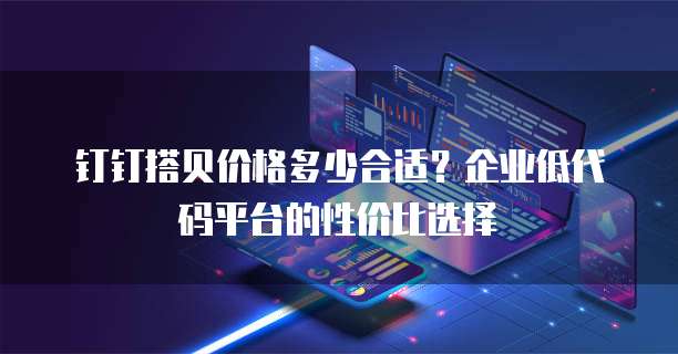 钉钉搭贝价格多少合适？企业低代码平台的性价比选择