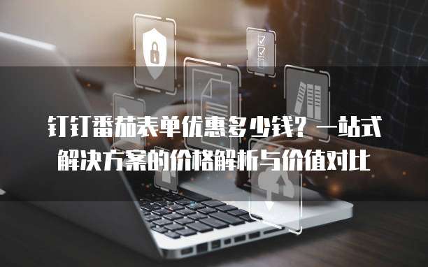 钉钉番茄表单优惠多少钱？一站式解决方案的价格解析与价值对比