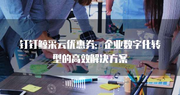 钉钉鲸采云优惠券：企业数字化转型的高效解决方案