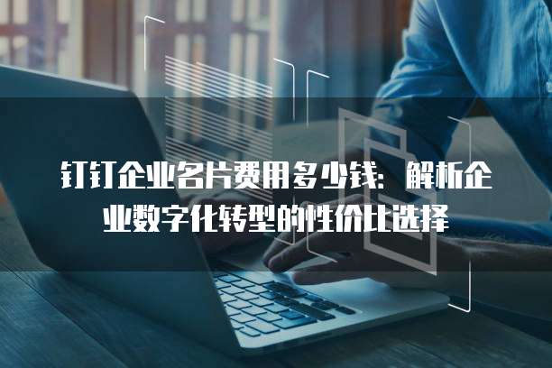 钉钉企业名片费用多少钱:解析企业数字化转型的性价比选择