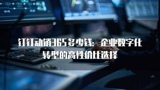 钉钉动销365多少钱:企业数字化转型的高性价比选择