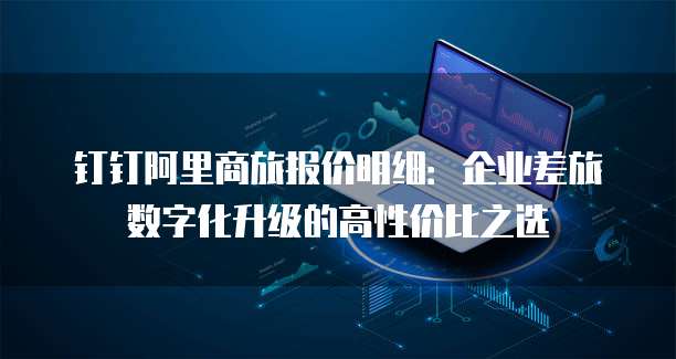 钉钉阿里商旅报价明细:企业差旅数字化升级的高性价比之选