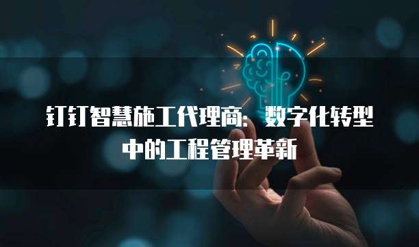 钉钉智慧施工代理商:数字化转型中的工程管理革新