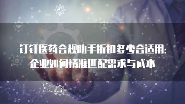 钉钉医药合规助手折扣多少合适用:企业如何精准匹配需求与成本