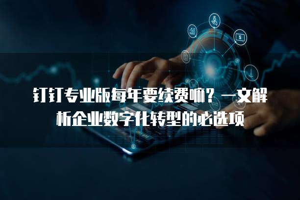 钉钉专业版每年要续费嘛?一文解析企业数字化转型的必选项