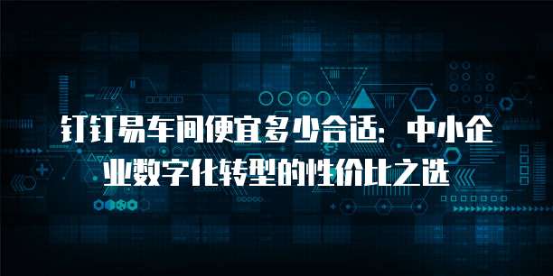 钉钉易车间便宜多少合适：中小企业数字化转型的性价比之选