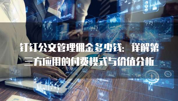 钉钉公文管理佣金多少钱：详解第三方应用的付费模式与价值分析