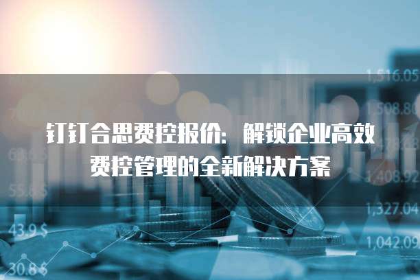 钉钉合思费控报价：解锁企业高效费控管理的全新解决方案