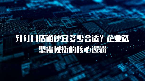 钉钉门店通便宜多少合适?企业选型需权衡的核心逻辑