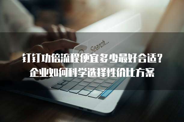 钉钉功倍流程便宜多少最好合适?企业如何科学选择性价比方案