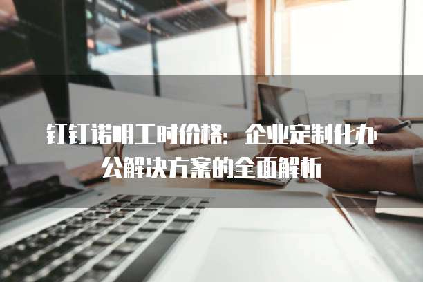 钉钉诺明工时价格:企业定制化办公解决方案的全面解析