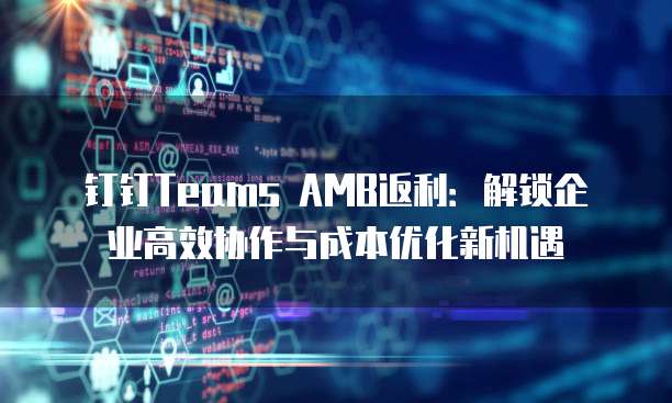 钉钉Teams AMB返利：解锁企业高效协作与成本优化新机遇