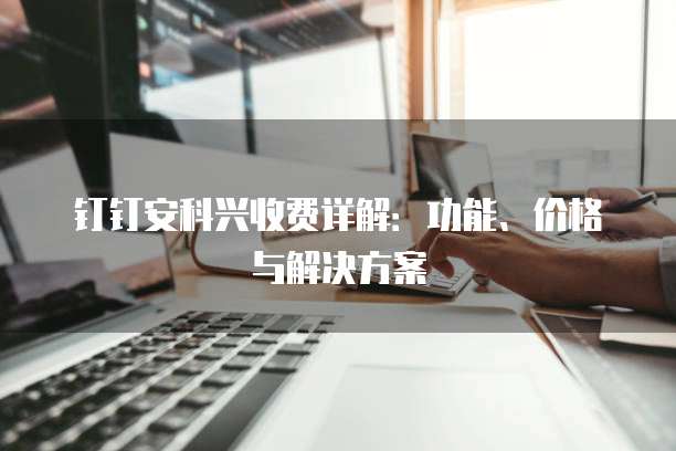 钉钉安科兴收费详解:功能、价格与解决方案