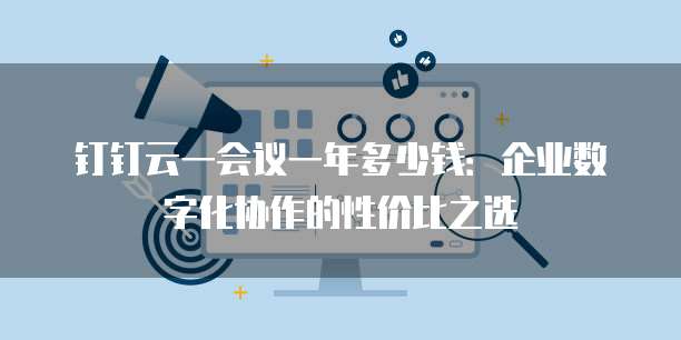 钉钉云一会议一年多少钱:企业数字化协作的性价比之选