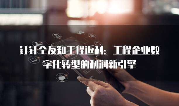 钉钉仝友知工程返利:工程企业数字化转型的利润新引擎