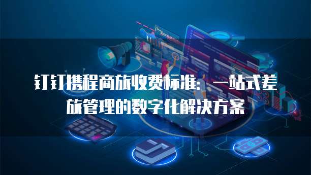 钉钉携程商旅收费标准:一站式差旅管理的数字化解决方案
