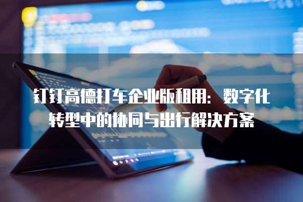 钉钉高德打车企业版租用:数字化转型中的协同与出行解决方案