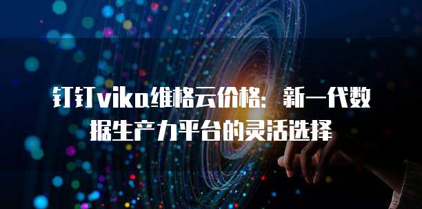 钉钉vika维格云价格：新一代数据生产力平台的灵活选择