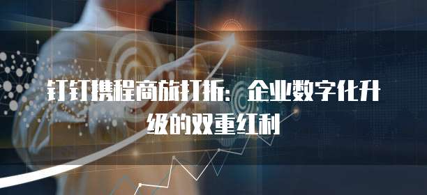 钉钉携程商旅打折：企业数字化升级的双重红利