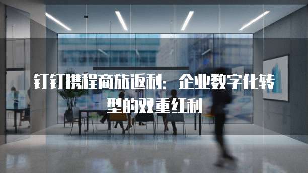 钉钉携程商旅返利:企业数字化转型的双重红利