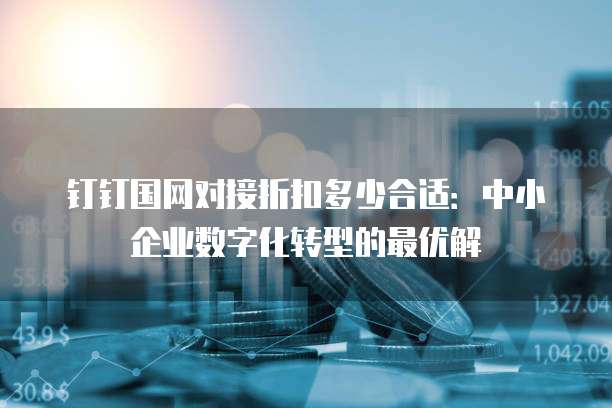 钉钉国网对接折扣多少合适:中小企业数字化转型的最优解