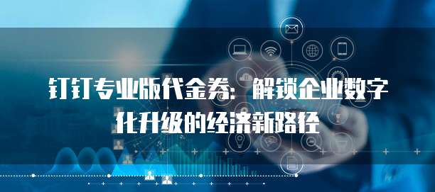 钉钉专业版代金券:解锁企业数字化升级的经济新路径