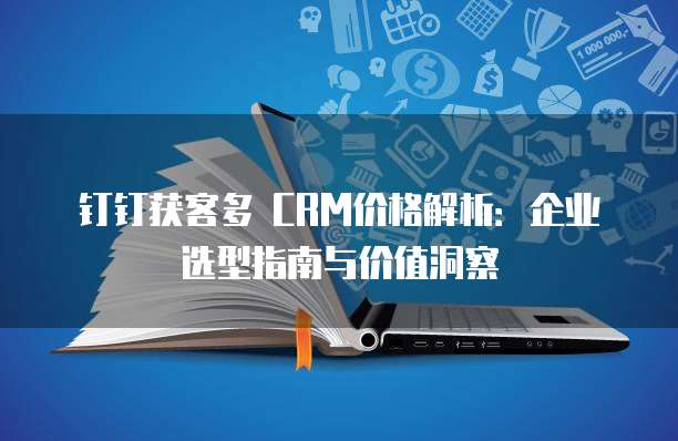 钉钉获客多 CRM价格解析：企业选型指南与价值洞察