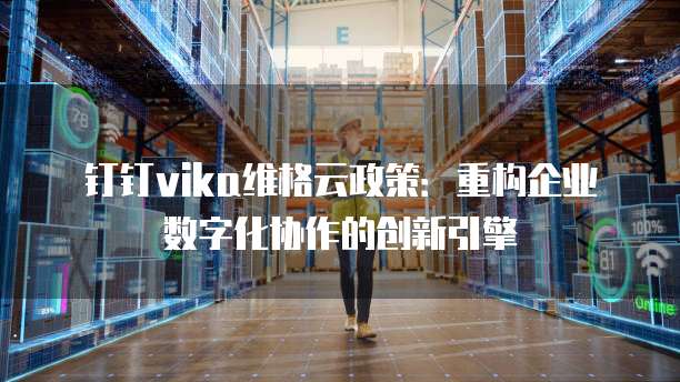 钉钉vika维格云政策:重构企业数字化协作的创新引擎