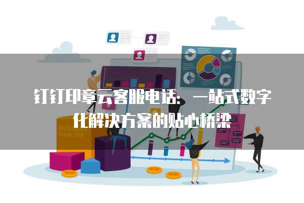 钉钉印章云客服电话:一站式数字化解决方案的贴心桥梁