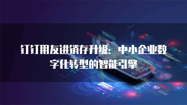 钉钉用友进销存升级：中小企业数字化转型的智能引擎
