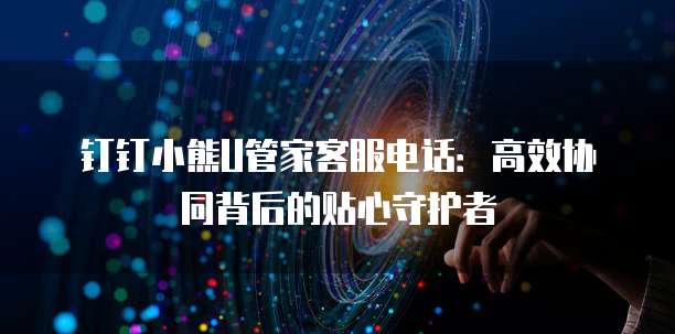 钉钉小熊U管家客服电话:高效协同背后的贴心守护者