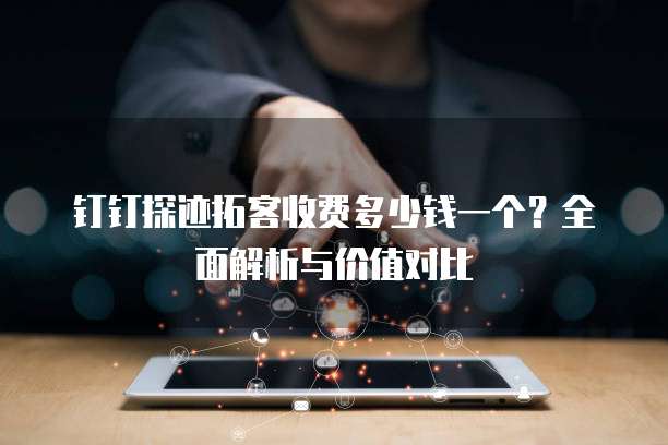 钉钉探迹拓客收费多少钱一个？全面解析与价值对比