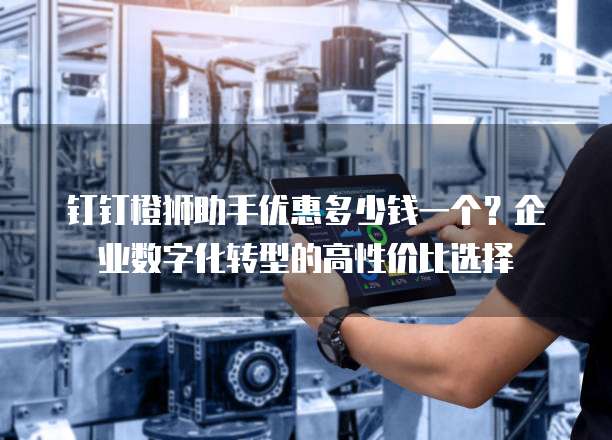 钉钉橙狮助手优惠多少钱一个?企业数字化转型的高性价比选择