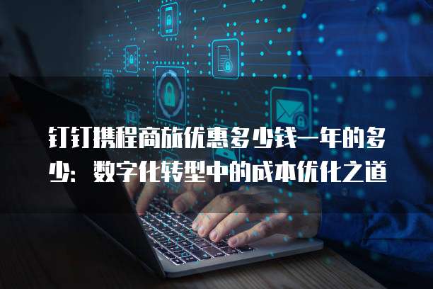 钉钉携程商旅优惠多少钱一年的多少：数字化转型中的成本优化之道
