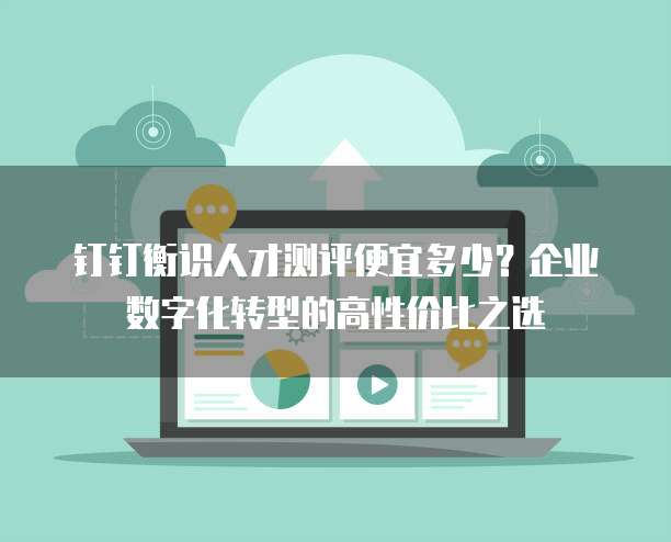 钉钉衡识人才测评便宜多少?企业数字化转型的高性价比之选
