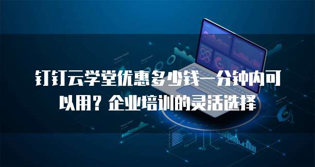 钉钉云学堂优惠多少钱一分钟内可以用？企业培训的灵活选择
