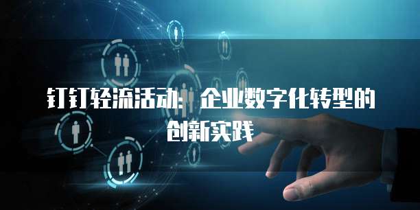 钉钉轻流活动：企业数字化转型的创新实践