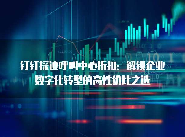 钉钉探迹呼叫中心折扣:解锁企业数字化转型的高性价比之选