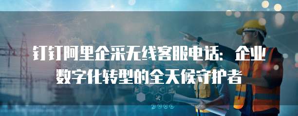 钉钉阿里企采无线客服电话:企业数字化转型的全天候守护者